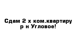 Сдам 2-х ком.квартиру р-н Угловое!